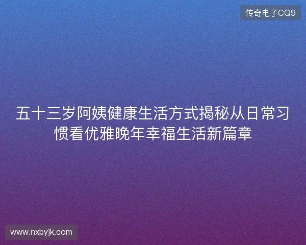 五十三岁阿姨健康生活方式揭秘从日常习惯看优雅晚年幸福生活新篇章 五十三岁阿姨健康生活方式揭秘从日常习惯看优雅晚年幸福生活新篇章